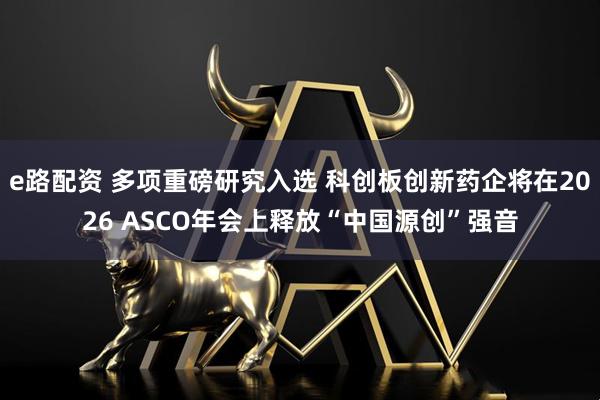 e路配资 多项重磅研究入选 科创板创新药企将在2026 ASCO年会上释放“中国源创”强音