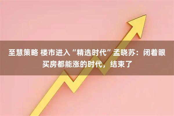 至慧策略 楼市进入“精选时代”孟晓苏：闭着眼买房都能涨的时代，结束了