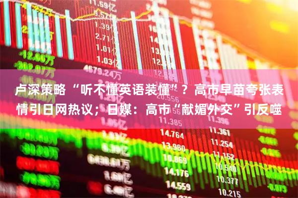 卢深策略 “听不懂英语装懂”？高市早苗夸张表情引日网热议；日媒：高市“献媚外交”引反噬