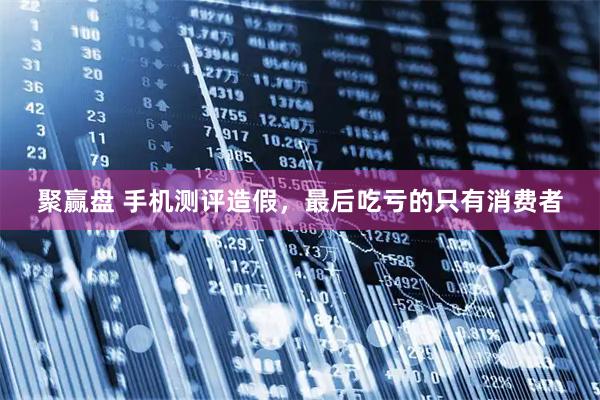 聚赢盘 手机测评造假，最后吃亏的只有消费者