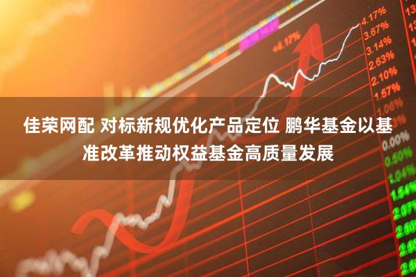 佳荣网配 对标新规优化产品定位 鹏华基金以基准改革推动权益基金高质量发展