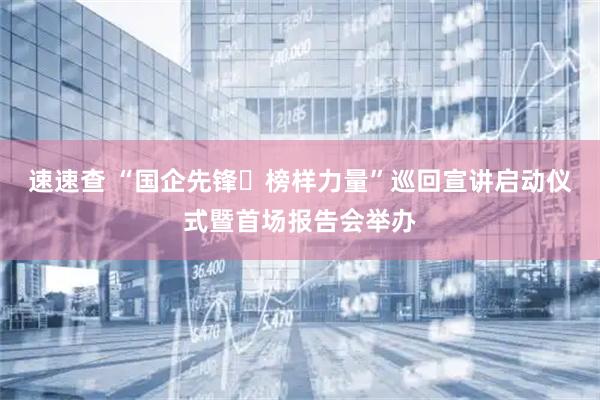 速速查 “国企先锋・榜样力量”巡回宣讲启动仪式暨首场报告会举办