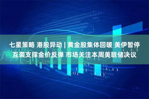 七星策略 港股异动 | 黄金股集体回暖 美伊暂停互袭支撑金价反弹 市场关注本周美联储决议