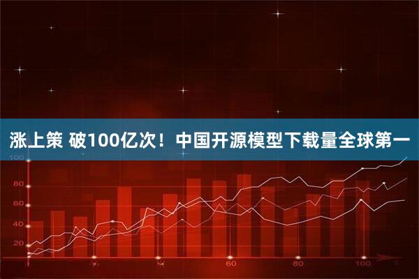 涨上策 破100亿次！中国开源模型下载量全球第一