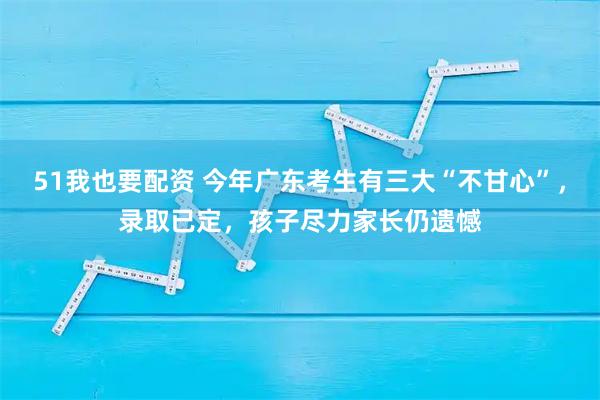 51我也要配资 今年广东考生有三大“不甘心”，录取已定，孩子尽力家长仍遗憾