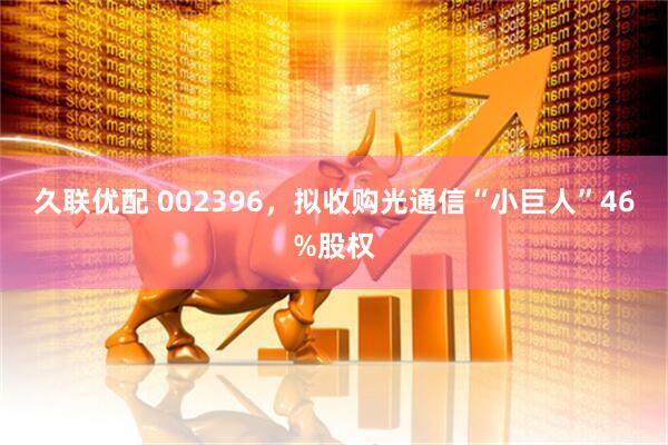 久联优配 002396，拟收购光通信“小巨人”46%股权